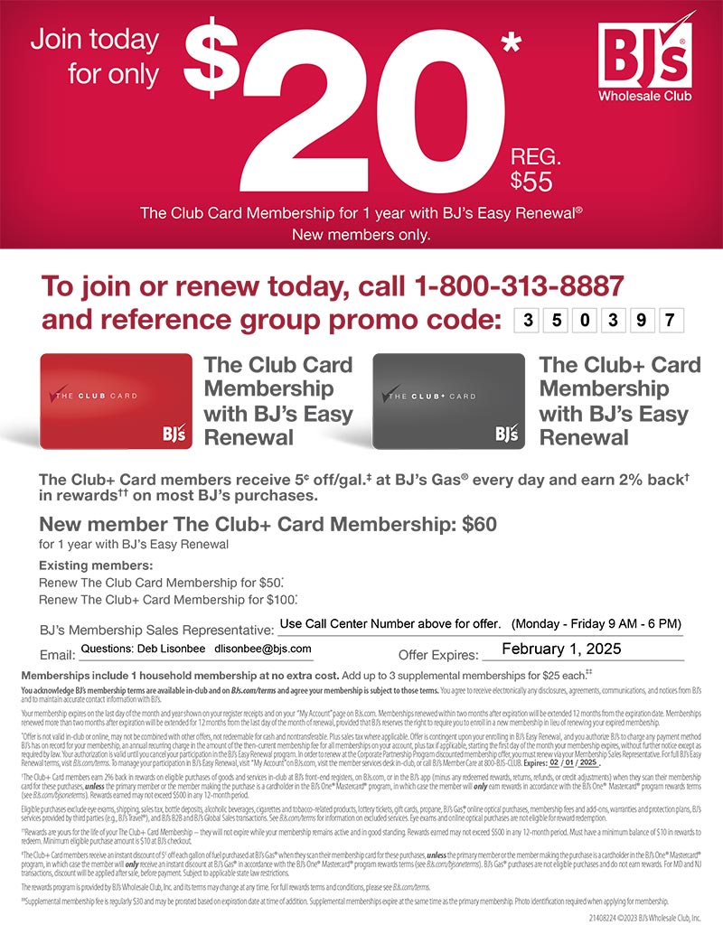 To join or renew today, call 1-800-313-8887
and reference group promo code:
21408224 ©2023 BJ’s Wholesale Club, Inc.
BJ’s Membership Sales Representative:
Email: O ffer Expires:
The Club+ Card members receive 5¢ off/gal.‡ at BJ’s Gas® every day and earn 2% back†
in rewards†† on most BJ’s purchases.
New member The Club+ Card Membership: $60
for 1 year with BJ’s Easy Renewal
Existing members:
Renew The Club Card Membership for $50.*
Renew The Club+ Card Membership for $100.*
Memberships include 1 household membership at no extra cost. Add up to 3 supplemental memberships for $25 each.‡‡
You acknowledge BJ’s membership terms are available in-club and on BJs.com/terms and agree your membership is subject to those terms. You agree to receive electronically any disclosures, agreements, communications, and notices from BJ’s
and to maintain accurate contact information with BJ’s.
Your membership expires on the last day of the month and year shown on your register receipts and on your “My Account” page on BJs.com. Memberships renewed within two months after expiration will be extended 12 months from the expiration date. Memberships
renewed more than two months after expiration will be extended for 12 months from the last day of the month of renewal, provided that BJ’s reserves the right to require you to enroll in a new membership in lieu of renewing your expired membership.
*Offer is not valid in-club or online, may not be combined with other offers, not redeemable for cash and nontransferable. Plus sales tax where applicable. Offer is contingent upon your enrolling in BJ’s Easy Renewal, and you authorize BJ’s to charge any payment method
BJ’s has on record for your membership, an annual recurring charge in the amount of the then-current membership fee for all memberships on your account, plus tax if applicable, starting the first day of the month your membership expires, without further notice except as
required by law. Your authorization is valid until you cancel your participation in the BJ’s Easy Renewal program. In order to renew at the Corporate Partnership Program discounted membership offer, you must renew via your Membership Sales Representative. For full BJ’s Easy
Renewal terms, visit BJs.com/terms. To manage your participation in BJ’s Easy Renewal, visit “My Account” on BJs.com, visit the member services desk in-club, or call BJ’s Member Care at 800-BJS-CLUB. Expires: / / .
†The Club+ Card members earn 2% back in rewards on eligible purchases of goods and services in-club at BJ’s front-end registers, on BJs.com, or in the BJ’s app (minus any redeemed rewards, returns, refunds, or credit adjustments) when they scan their membership
card for these purchases, unless the primary member or the member making the purchase is a cardholder in the BJ’s One® Mastercard® program, in which case the member will only earn rewards in accordance with the BJ’s One® Mastercard® program rewards terms
(see BJs.com/bjsoneterms). Rewards earned may not exceed $500 in any 12-month period.
Eligible purchases exclude eye exams, shipping, sales tax, bottle deposits, alcoholic beverages, cigarettes and tobacco-related products, lottery tickets, gift cards, propane, BJ’s Gas®, online optical purchases, membership fees and add-ons, warranties and protection plans, BJ’s
services provided by third parties (e.g., BJ’s Travel®), and BJ’s B2B and BJ’s Global Sales transactions. See BJs.com/terms for information on excluded services. Eye exams and online optical purchases are not eligible for reward redemption.
††Rewards are yours for the life of your The Club+ Card Membership –