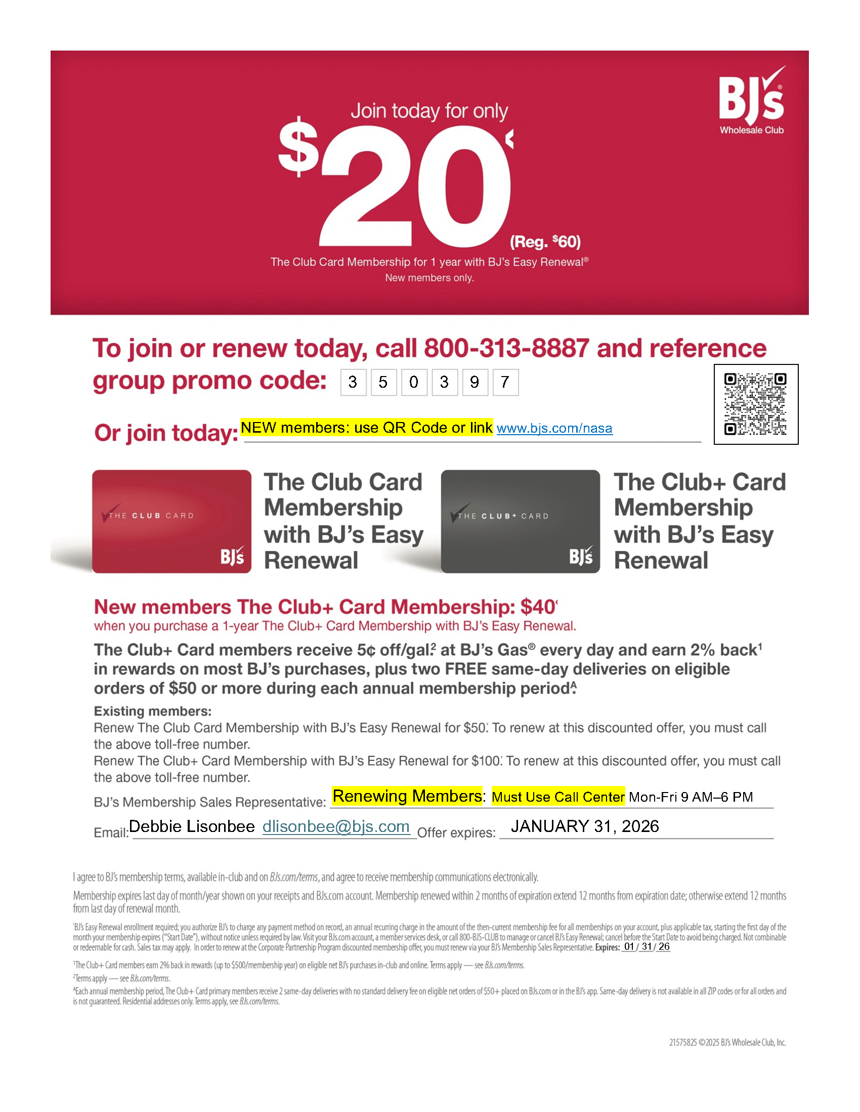 Join today
for only $20*
REG.
$55
The Club Card Membership for 1 year with BJ’s Easy Renewal®
New members only.
To join or renew today, call 1-800-313-8887
and reference group promo code:
21408224 ©2023 BJ’s Wholesale Club, Inc.
BJ’s Membership Sales Representative: Use Call Center Number above for offer.   (Monday - Friday 9 AM - 6 PM)
Email: Questions: Deb Lisonbee   dlisonbee@bjs.com   
 Offer Expires: JANUARY 31, 2026
The Club+ Card members receive 5¢ off/gal.‡ at BJ’s Gas® every day and earn 2% back†
in rewards†† on most BJ’s purchases.
New member The Club+ Card Membership: $60
for 1 year with BJ’s Easy Renewal
Existing members:
Renew The Club Card Membership for $50.*
Renew The Club+ Card Membership for $100.*
Memberships include 1 household membership at no extra cost. Add up to 3 supplemental memberships for $25 each.‡‡
